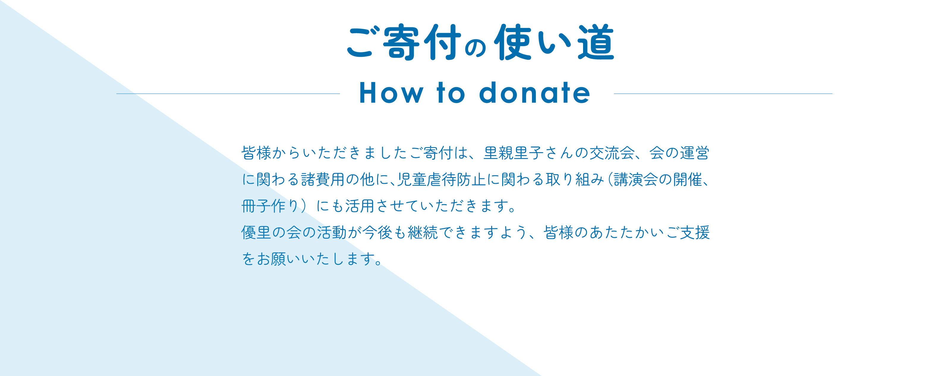 ご寄付の使い道 How to donate 皆様からいただきましたご寄付は、里親里子さんの交流会、会の運営に関わる諸費用の他に、児童虐待防止に関わる取り組み（講演会の開催、冊子作り）にも活用させていただきます。優里の会の活動が今後も継続できますよう、皆様のあたたかいご支援をお願いいたします。